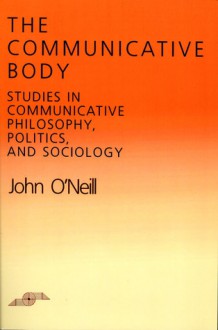 The Communicative Body: Studies in Communicative Philosophy, Politics, and Sociology - John O'Neill, Robert Bernasconi