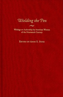 Wielding the Pen: Writings on Authorship by American Women of the Nineteenth Century - Anne E. Boyd