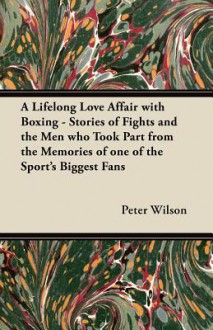 A Lifelong Love Affair with Boxing - Stories of Fights and the Men Who Took Part from the Memories of One of the Sport's Biggest Fans - Peter Wilson