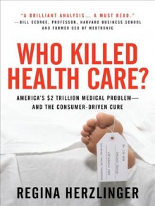 Who Killed HealthCare? : America's $2 Trillion Medical Problem - and the Consumer-Driven Cure - Regina Herzlinger