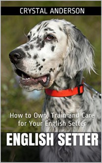 English Setter: How to Own, Train and Care for Your English Setter - Crystal Anderson