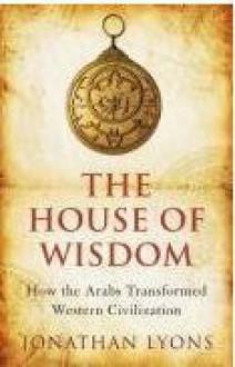 The House Of Wisdom: How The Arabs Transformed Western Civilization - Jonathan Lyons