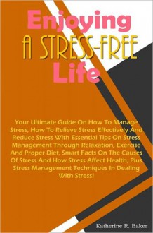 Enjoying A Stress-Free Life: Your Ultimate Guide On How To Manage Stress, How To Relieve Stress Effectively And Reduce Stress With Essential Tips On Stress Management Through Relaxation, Exercise And Proper Diet, Smart Facts On The Causes Of Stress And Ho - Baker