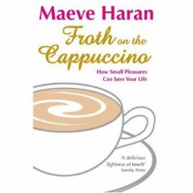 Froth On The Cappuccino: How Small Pleasures Can Save Your Life - Maeve Haran