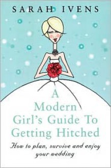 A Modern Girl's Guide to Getting Hitched: How to Plan, Survive and Enjoy Your Wedding - Sarah Ivens