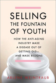 Selling the Fountain of Youth: How the Anti-Aging Industry Made a Disease Out of Getting Old-And Made Billions - Arlene Weintraub