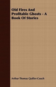 Old Fires and Profitable Ghosts - A Book of Stories - Arthur Quiller-Couch