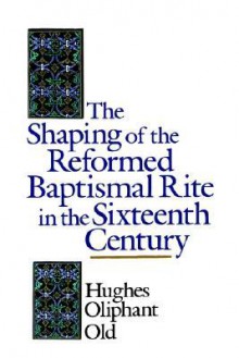 The Shaping of the Reformed Baptismal Rite in the Sixteenth Century - Hughes Oliphant Old