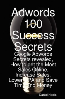 Adwords 100 Success Secrets - Google Adwords Secrets Revealed, How to Get the Most Sales Online, Increase Sales, Lower CPA and Save Time and Money - Daniel Harris