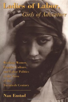 Ladies of Labor, Girls of Adventure: Working Women, Popular Culture, and Labor Politics at the Turn of the Twentieth Century - Nan Enstad