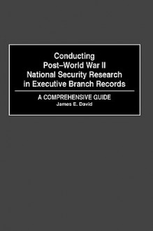 Conducting Post-World War II National Security Research in Executive Branch Records: A Comprehensive Guide - James E. David