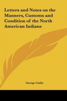 Letters and Notes on the Manners, Customs and Condition of the North American Indians - George Catlin