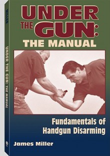 Under the Gun: The Manual: Fundamentals of Handgun Disarming - James Miller