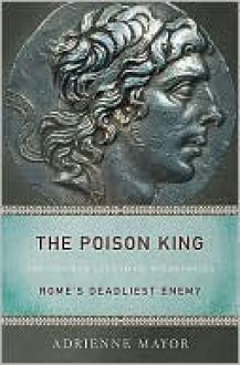 The Poison King: The Life and Legend of Mithradates, Rome's Deadliest Enemy - Adrienne Mayor