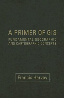 A Primer of GIS: Fundamental Geographic and Cartographic Concepts - Francis Harvey