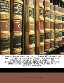 Compiled Statutes of the United States, 1901: Embracing the Statutes of the United States of a General and Permanent Nature in Force March 4, 1901, Incorporating Under the Headings of the Revised Statutes the Subsequent Laws, Together with Explanatory and - The United States Government, John Allan Mallory