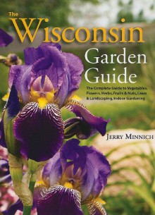 The Wisconsin Garden Guide: The Complete Guide to Vegatables, Flowers, Herbs, Fruits and Nuts, Lawn and Landscaping, Indoor Gardening - Jerry Minnich