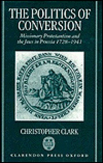 The Politics Of Conversion: Missionary Protestantism And The Jews In Prussia, 1728-1941 - Christopher Clark