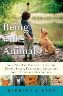 Being With Animals: Why We Are Obsessed with the Furry, Scaly, Feathered Creatures Who Populate Our World - Barbara J. King