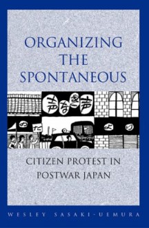 Organizing the Spontaneous: Citizen Protest in Postwar Japan - Wesley Sasaki-Uemura