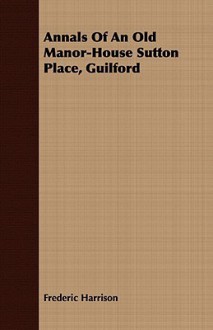 Annals of an Old Manor-House Sutton Place, Guilford - Frederic Harrison