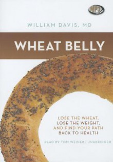 Wheat Belly: Lose the Wheat, Lose the Weight, and Find Your Path Back to Health - William Davis, Tom Weiner