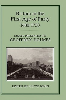 Britain in the First Age of Party, 1687-1750: Essays Presented to Geoffrey Holmes - Clyve Jones