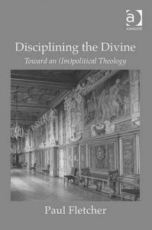 Disciplining the Divine: Toward an (Im)Political Theology - Paul Fletcher