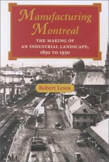 Manufacturing Montreal: The Making Of An Industrial Landscape, 1850 To 1930 - Robert Lewis