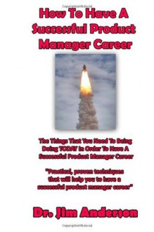 How To Have A Successful Product Manager Career: The Things That You Need To Be Doing TODAY In Order To Have A Successful Product Manager Career - Jim Anderson