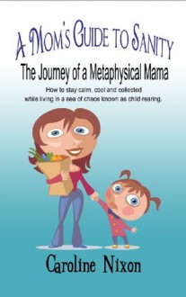 A Mom's Guide to Sanity: The Journey of a Metaphysical Mama: How to stay calm, cool and collected while living in a sea of chaos known as child rearing - Caroline Nixon