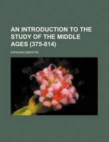 An Introduction to the Study of the Middle Ages, 375-814 - Ephraim Emerton