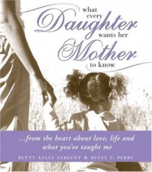 What Every Daughter Wants Her Mother to Know: From the Heart about Life, Love and What You've Taught Me - Betty Kelly Sargent, Betsy F. Perry