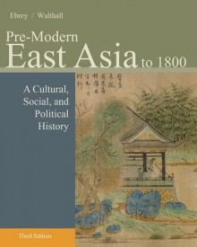 Pre-Modern East Asia: A Cultural, Social, and Political History, Volume I: To 1800 - Patricia Buckley Ebrey, Anne Walthall