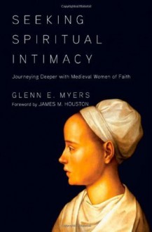 Seeking Spiritual Intimacy: Journeying Deeper with Medieval Women of Faith - Glenn E. Myers, James M. Houston