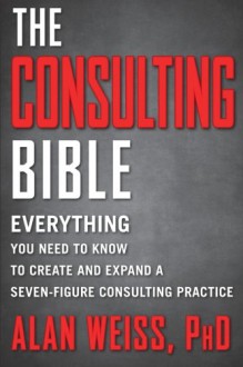 The Consulting Bible: Everything You Need to Know to Create and Expand a Seven-Figure Consulting Practice - Alan Weiss