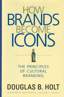 How Brands Become Icons: The Principles of Cultural Branding - Douglas B. Holt