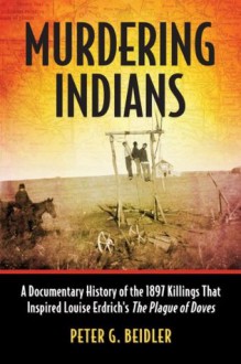 Murdering Indians: A Documentary History of the 1897 Killings That Inspired Louise Erdrich's the Plague of Doves - Peter G. Beidler