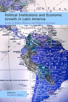 Political Institutions and Economic Growth in Latin America: Essays in Policy, History, and Political Economy - Stephen Haber