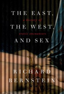 The East, the West, and Sex: A History of Erotic Encounters - Richard Bernstein