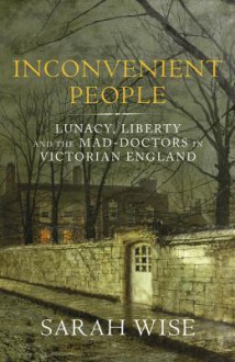 Inconvenient People: Lunacy, Liberty and the Mad-Doctors in Victorian England - Sarah Wise