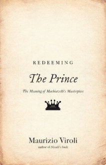 Redeeming The Prince: The Meaning of Machiavelli's Masterpiece - Maurizio Viroli