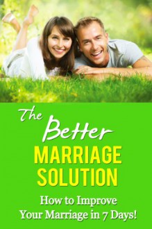 The Better Marriage Solution - How to Improve Your Marriage in 7 Days (better marriage now, get a better marriage, happy marriage, happy wife, happy husband, love and marriage, marriage and family) - Mia Conrad