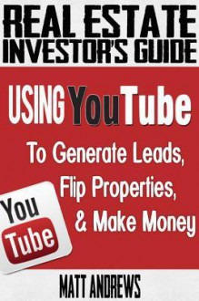 Real Estate Investor's Guide: Using Youtube to Generate Leads, Flip Properties & Make Money - Matt Andrews