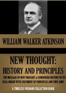 NEW THOUGHT: HISTORY AND PRINCIPLES (THE MESSAGE OF NEW THOUGHT) (TIMELESS WISDOM COLLECTION) - William Walker Atkinson