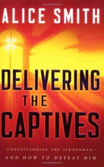 Delivering the Captives: Understanding the Strongman--and How to Defeat Him - Alice Smith