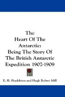 The Heart of the Antarctic: Being the Story of the British Antarctic Expedition 1907-1909 - Ernest Shackleton, Hugh Robert Mill