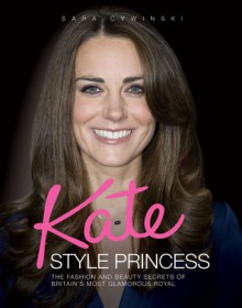 Kate: Style Princess: The Fashion and Beauty Secrets of Britain's Most Glamorous Royal - Sara Cywinski