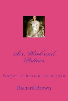 Sex, Work and Politics: Women in Britain, 1830-1918 - Richard Brown