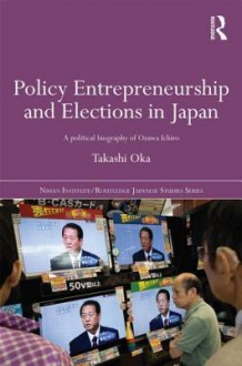 Policy Entrepreneurship and Elections in Japan: A Political Biogaphy of Ozawa Ichiro - Takashi Oka